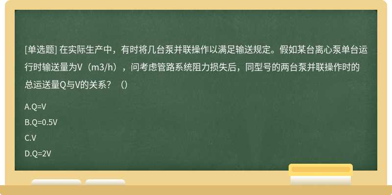 在实际生产中，有时将几台泵并联操作以满足输送规定。假如某台离心泵单台运行时输送量为V（m3/h），问考虑管路系统阻力损失后，同型号的两台泵并联操作时的总运送量Q与V的关系？（）