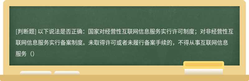 以下说法是否正确：国家对经营性互联网信息服务实行许可制度；对非经营性互联网信息服务实行备案制度。未取得许可或者未履行备案手续的，不得从事互联网信息服务（）