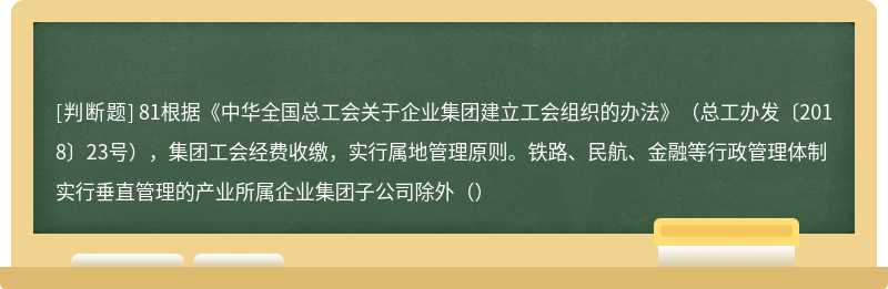 81根据《中华全国总工会关于企业集团建立工会组织的办法》（总工办发〔2018〕23号），集团工会经费收缴，实行属地管理原则。铁路、民航、金融等行政管理体制实行垂直管理的产业所属企业集团子公司除外（）