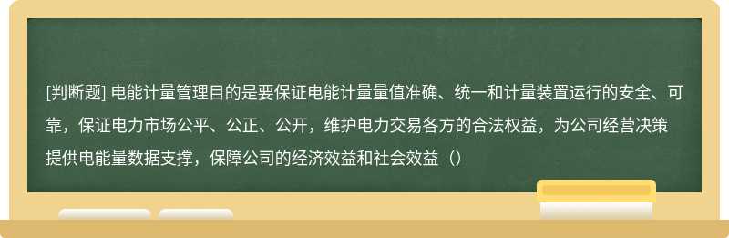 电能计量管理目的是要保证电能计量量值准确、统一和计量装置运行的安全、可靠，保证电力市场公平、公正、公开，维护电力交易各方的合法权益，为公司经营决策提供电能量数据支撑，保障公司的经济效益和社会效益（）