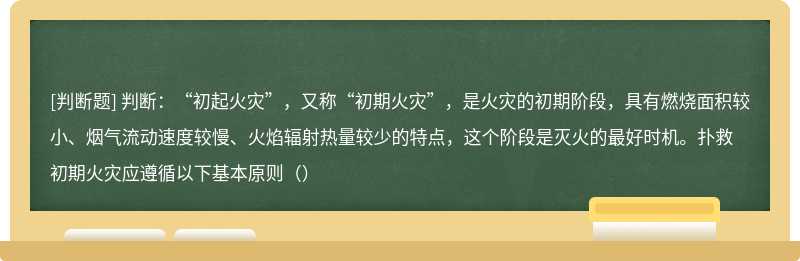 判断：“初起火灾”，又称“初期火灾”，是火灾的初期阶段，具有燃烧面积较小、烟气流动速度较慢、火焰辐射热量较少的特点，这个阶段是灭火的最好时机。扑救初期火灾应遵循以下基本原则（）