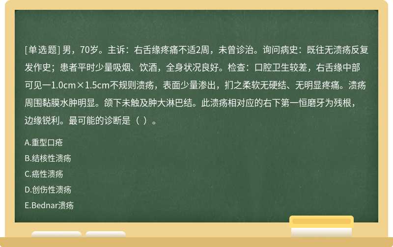 男，70岁。主诉：右舌缘疼痛不适2周，未曾诊治。询问病史：既往无溃疡反复发作史；患者平时少量吸烟、饮酒，全身状况良好。检查：口腔卫生较差，右舌缘中部可见一1.0cm×1.5cm不规则溃疡，表面少量渗出，扪之柔软无硬结、无明显疼痛。溃疡周围黏膜水肿明显。颌下未触及肿大淋巴结。此溃疡相对应的右下第一恒磨牙为残根，边缘锐利。最可能的诊断是（  ）。