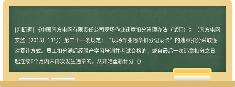 《中国南方电网有限责任公司现场作业违章扣分管理办法（试行）》（南方电网安监〔2015〕13号）第二十一条规定：“现场作业违章扣分记录卡”的违章扣分采取逐次累计方式。员工扣分满后经脱产学习培训并考试合格的，或自最后一次违章扣分之日起连续6个月内未再次发生违章的，从开始重新计分（）