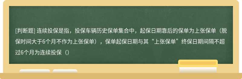 连续投保是指，投保车辆历史保单集合中，起保日期靠后的保单为上张保单（脱保时间大于6个月不作为上张保单），保单起保日期与其“上张保单”终保日期间隔不超过6个月为连续投保（）