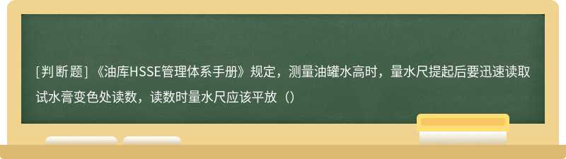 《油库HSSE管理体系手册》规定，测量油罐水高时，量水尺提起后要迅速读取试水膏变色处读数，读数时量水尺应该平放（）