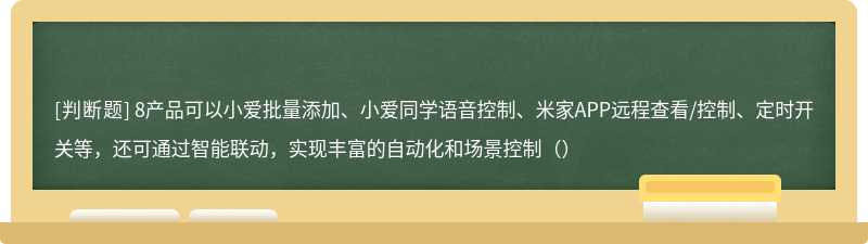 8产品可以小爱批量添加、小爱同学语音控制、米家APP远程查看/控制、定时开关等，还可通过智能联动，实现丰富的自动化和场景控制（）