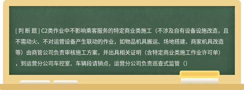 C2类作业中不影响乘客服务的特定商业类施工（不涉及自有设备设施改造，且不需动火、不对运营设备产生联动的作业，如物品机具搬运、场地搭建、商家机具改造等）由商管公司负责审核施工方案，并出具相关证明（含特定商业类施工作业许可单），到运营分公司车控室、车辆段请销点，运营分公司负责巡查式监管（）