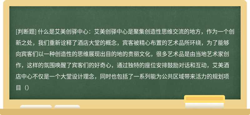 什么是艾美创驿中心：艾美创驿中心是聚集创造性思维交流的地方，作为一个创新之处，我们重新诠释了酒店大堂的概念，宾客被精心布置的艺术品所环绕，为了能够向宾客们以一种创造性的思维展现出目的地的贵丽文化，很多艺术品是由当地艺术家创作，这样的氛围唤醒了宾客们的好奇心，通过独特的座位安排鼓励对话和互动，艾美酒店中心不仅是一个大堂设计理念，同时也包括了一系列能为公共区域带来活力的规划项目（）