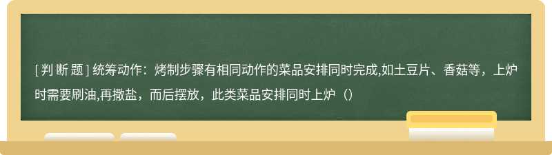 统筹动作：烤制步骤有相同动作的菜品安排同时完成,如土豆片、香菇等，上炉时需要刷油,再撒盐，而后摆放，此类菜品安排同时上炉（）