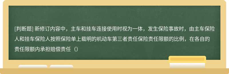 新修订内容中，主车和挂车连接使用时视为一体，发生保险事故时，由主车保险人和挂车保险人按照保险单上载明的机动车第三者责任保险责任限额的比例，在各自的责任限额内承担赔偿责任（）