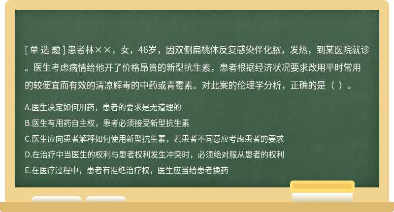 患者林××，女，46岁，因双侧扁桃体反复感染伴化脓，发热，到某医院就诊。医生考虑病情给他开了价格昂贵的新型抗生素，患者根据经济状况要求改用平时常用的较便宜而有效的清凉解毒的中药或青霉素。对此案的伦理学分析，正确的是（  ）。