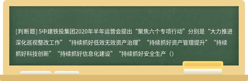 5中建铁投集团2020年半年运营会提出“聚焦六个专项行动”分别是“大力推进深化巡视整改工作”“持续抓好低效无效资产治理”“持续抓好资产管理提升”“持续抓好科技创新”“持续抓好信息化建设”“持续抓好安全生产（）