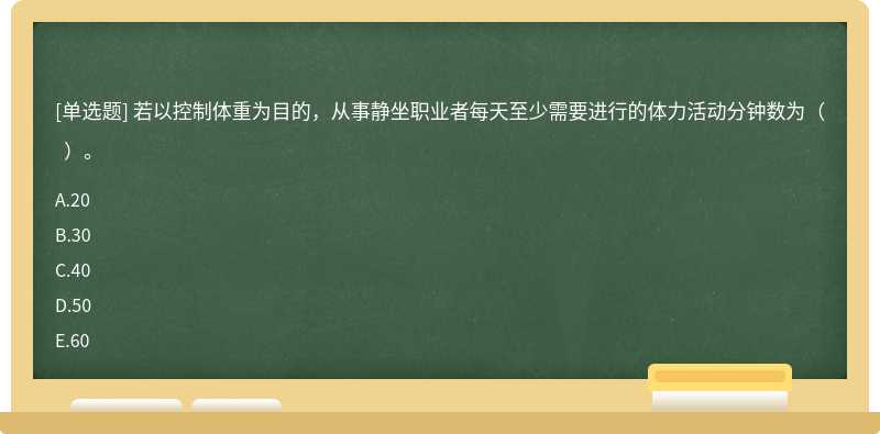 若以控制体重为目的，从事静坐职业者每天至少需要进行的体力活动分钟数为（  ）。