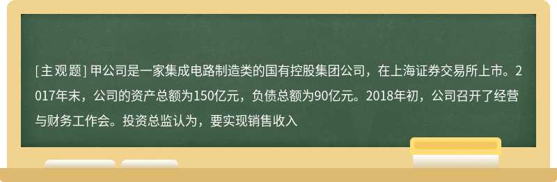 甲公司是一家集成电路制造类的国有控股集团公司，在上海证券交易所上市。2017年末，公司的资产总额为150亿元，负债总额为90亿元。2018年初，公司召开了经营与财务工作会。投资总监认为，要实现销售收入