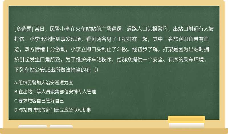 某日，民警小李在火车站站前广场巡逻，遇路人口头报警称，出站口附近有人被打伤。小李迅速赶到事发现场，看见两名男子正扭打在一起，其中一名旅客眼角带有血迹，双方情绪十分激动，小李立即口头制止了斗殴。经初步了解，打架是因为出站时拥挤引起发生口角所致。为了维护好车站秩序，给群众提供一个安全、有序的乘车环境，下列车站公安派出所做法恰当的有（）