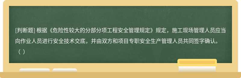 根據(jù)《危險(xiǎn)性較大的分部分項(xiàng)工程安全管理規(guī)定》規(guī)定，施工現(xiàn)場(chǎng)管理人員應(yīng)當(dāng)向作業(yè)人員進(jìn)行安全技術(shù)交底，并由雙方和項(xiàng)目專職安全生產(chǎn)管理人員共同簽字確認(rèn)。（  ）
