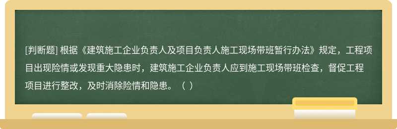 根据《建筑施工企业负责人及项目负责人施工现场带班暂行办法》规定，工程项目出现险情或发现重大隐患时，建筑施工企业负责人应到施工现场带班检查，督促工程项目进行整改，及时消除险情和隐患。（  ）