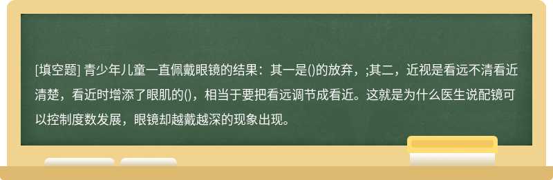 青少年儿童一直佩戴眼镜的结果：其一是()的放弃，;其二，近视是看远不清看近清楚，看近时增添了眼肌的()，相当于要把看远调节成看近。这就是为什么医生说配镜可以控制度数发展，眼镜却越戴越深的现象出现。