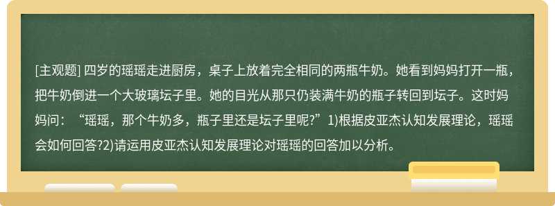 四岁的瑶瑶走进厨房，桌子上放着完全相同的两瓶牛奶。她看到妈妈打开一瓶，把牛奶倒进一个大玻璃坛子里。她的目光从那只仍装满牛奶的瓶子转回到坛子。这时妈妈问：“瑶瑶，那个牛奶多，瓶子里还是坛子里呢?”1)根据皮亚杰认知发展理论，瑶瑶会如何回答?2)请运用皮亚杰认知发展理论对瑶瑶的回答加以分析。