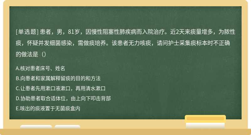 患者，男，81岁，因慢性阻塞性肺疾病而入院治疗。近2天来痰量增多，为脓性痰，怀疑并发细菌感染，需做痰培养。该患者无力咳痰，请问护士采集痰标本时不正确的做法是（）