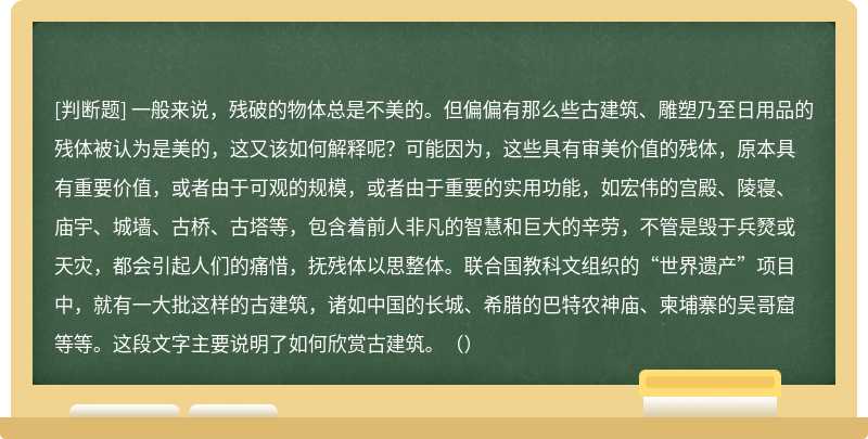 一般来说，残破的物体总是不美的。但偏偏有那么些古建筑、雕塑乃至日用品的残体被认为是美的，这又该如何解释呢？可能因为，这些具有审美价值的残体，原本具有重要价值，或者由于可观的规模，或者由于重要的实用功能，如宏伟的宫殿、陵寝、庙宇、城墙、古桥、古塔等，包含着前人非凡的智慧和巨大的辛劳，不管是毁于兵燹或天灾，都会引起人们的痛惜，抚残体以思整体。联合国教科文组织的“世界遗产”项目中，就有一大批这样的古建筑，诸如中国的长城、希腊的巴特农神庙、柬埔寨的吴哥窟等等。这段文字主要说明了如何欣赏古建筑。（）