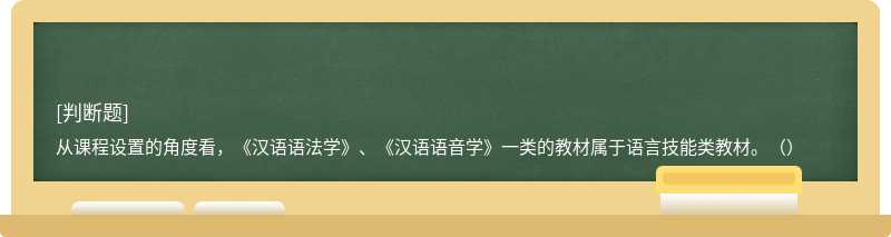 从课程设置的角度看，《汉语语法学》、《汉语语音学》一类的教材属于语言技能类教材。（）