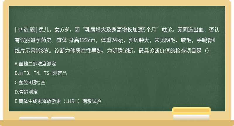 患儿，女,6岁，因“乳房增大及身高增长加速5个月”就诊。无阴道出血，否认有误服避孕药史。查体:身高122cm，体重24kg，乳房肿大，未见阴毛、腋毛，手腕骨X线片示骨龄8岁。诊断为体质性性早熟。为明确诊断，最具诊断价值的检查项目是（）