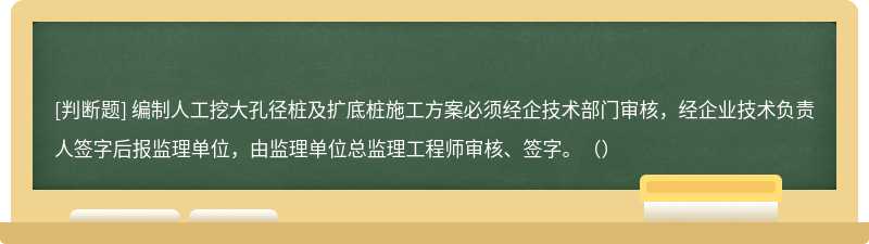 編制人工挖大孔徑樁及擴底樁施工方案必須經(jīng)企技術(shù)部門審核，經(jīng)企業(yè)技術(shù)負責人簽字后報監(jiān)理單位，由監(jiān)理單位總監(jiān)理工程師審核、簽字。（）