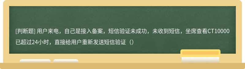 用户来电,自己是接入备案,短信验证未成功,未收到短信,坐席查看CT10000已超过24小时,直接给用户重新发送短信验证()