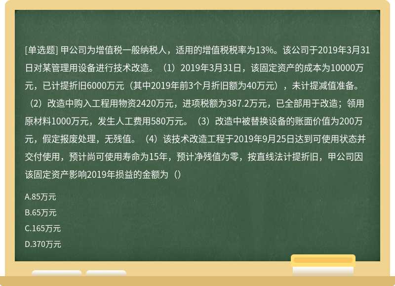 甲公司为增值税一般纳税人,适用的增值税税率为13%。该公司于2019年3月31日对某管理用设备进行技术改造。(1)2019年3月31日,该固定资产的成本为10000万元,已计提折旧6000万元(其中2019年前3个月折旧额为40万元),未计提减值准备。(2)改造中购入工程用物资2420万元,进项税额为387.2万元,已全部用于改造;领用原材料1000万元,发生人工费用580万元。(3)改造中被替换设备的账面价值为200万元,假定报废处理,无残值。(4)该技术改造工程于2019年9月25日达到可使用状态并交付使用,预计尚可使用寿命为15年,预计净残值为零,按直线法计提折旧,甲公司因该固定资产影响2019年损益的金额为()