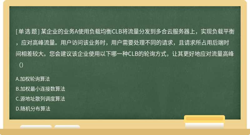 某企业的业务A使用负载均衡CLB将流量分发到多合云服务器上，实现负载平衡，应对高峰流量。用户访问该业务时，用户需要处理不同的请求，且请求所占用后端时间相差较大。您会建议该企业使用以下哪一种CLB的轮询方式，让其更好地应对流量高峰（）