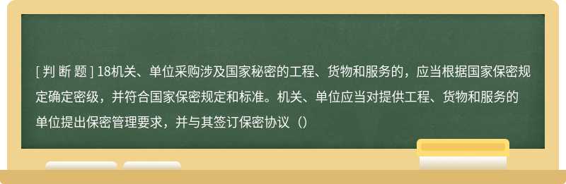 18机关、单位采购涉及国家秘密的工程、货物和服务的，应当根据国家保密规定确定密级，并符合国家保密规定和标准。机关、单位应当对提供工程、货物和服务的单位提出保密管理要求，并与其签订保密协议（）