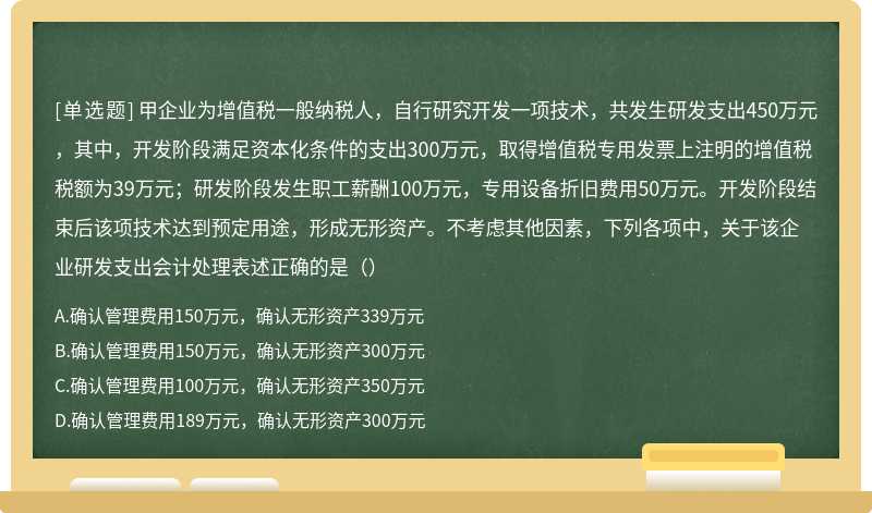 甲企业为增值税一般纳税人，自行研究开发一项技术，共发生研发支出450万元，其中，开发阶段满足资本化条件的支出300万元，取得增值税专用发票上注明的增值税税额为39万元；研发阶段发生职工薪酬100万元，专用设备折旧费用50万元。开发阶段结束后该项技术达到预定用途，形成无形资产。不考虑其他因素，下列各项中，关于该企业研发支出会计处理表述正确的是（）