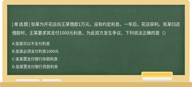 张某为开花店向王某借款1万元，没有约定利息。一年后，花店获利。张某归还借款时，王某要求其支付1000元利息，为此双方发生争议。下列说法正确的是（）