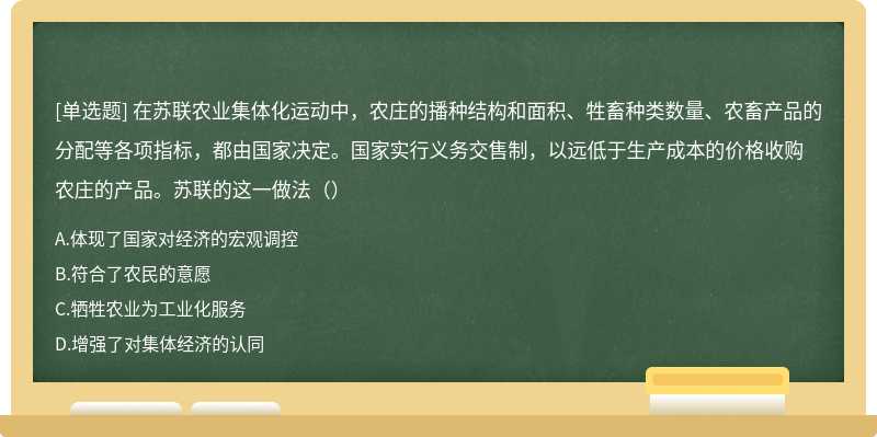 在苏联农业集体化运动中，农庄的播种结构和面积、牲畜种类数量、农畜产品的分配等各项指标，都由国家决定。国家实行义务交售制，以远低于生产成本的价格收购农庄的产品。苏联的这一做法（）