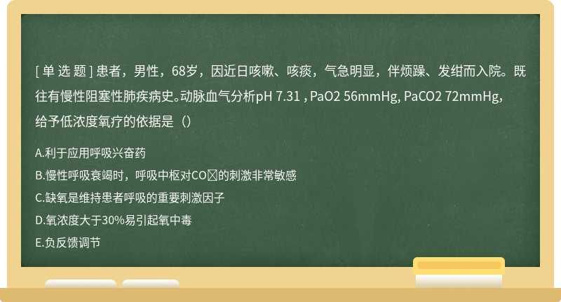 患者，男性，68岁，因近日咳嗽、咳痰，气急明显，伴烦躁、发绀而入院。既往有慢性阻塞性肺疾病史。动脉血气分析pH 7.31 ，PaO2 56mmHg, PaCO2 72mmHg，给予低浓度氧疗的依据是（）