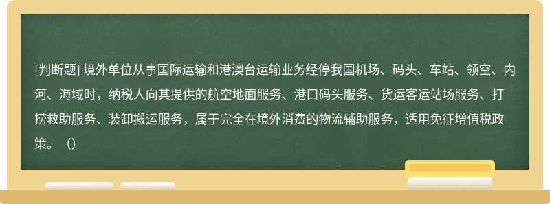 境外单位从事国际运输和港澳台运输业务经停我国机场、码头、车站、领空、内河、海域时，纳税人向其提供的航空地面服务、港口码头服务、货运客运站场服务、打捞救助服务、装卸搬运服务，属于完全在境外消费的物流辅助服务，适用免征增值税政策。（）