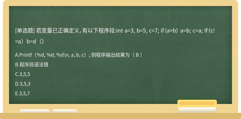 若变量已正确定义，有以下程序段:int a=3, b=5, c=7; if（a>b） a=b; c=a; If（c!=a）b=d（）