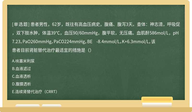 患者男性，62岁，既往有高血压病史，腹痛、腹泻3天。查体：神志清，呼吸促，双下肢水肿，体温39℃，血压90/60mmHg，腹平软，无压痛。血肌酐586mol/L，pH7.23，PaO260mmHg，PaCO224mmHg，BE -8.4mmol/L。K+6.3mmol/L，该患者目前肾脏替代治疗最适宜的措施是（）