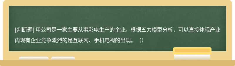 甲公司是一家主要從事彩電生產(chǎn)的企業(yè)。根據(jù)五力模型分析，可以直接體現(xiàn)產(chǎn)業(yè)內(nèi)現(xiàn)有企業(yè)競(jìng)爭(zhēng)激烈的是互聯(lián)網(wǎng)、手機(jī)電視的出現(xiàn)。（）