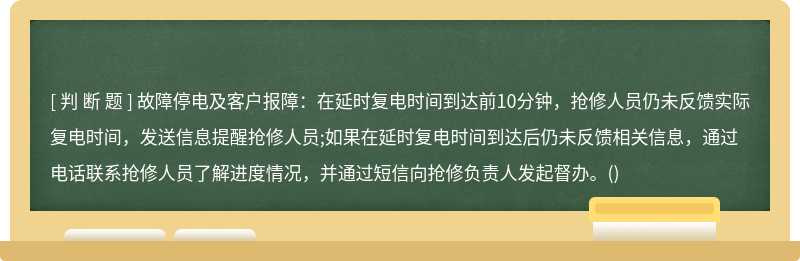 故障停电及客户报障：在延时复电时间到达前10分钟，抢修人员仍未反馈实际复电时间，发送信息提醒抢修人员;如果在延时复电时间到达后仍未反馈相关信息，通过电话联系抢修人员了解进度情况，并通过短信向抢修负责人发起督办。()