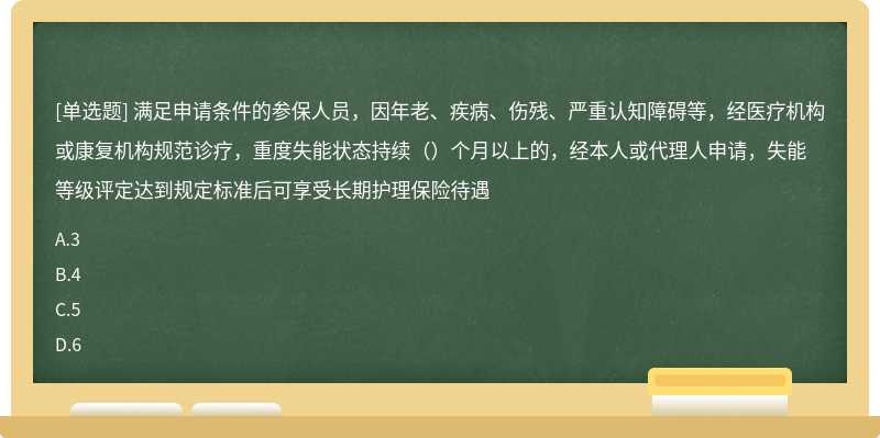 满足申请条件的参保人员，因年老、疾病、伤残、严重认知障碍等，经医疗机构或康复机构规范诊疗，重度失能状态持续（）个月以上的，经本人或代理人申请，失能等级评定达到规定标准后可享受长期护理保险待遇