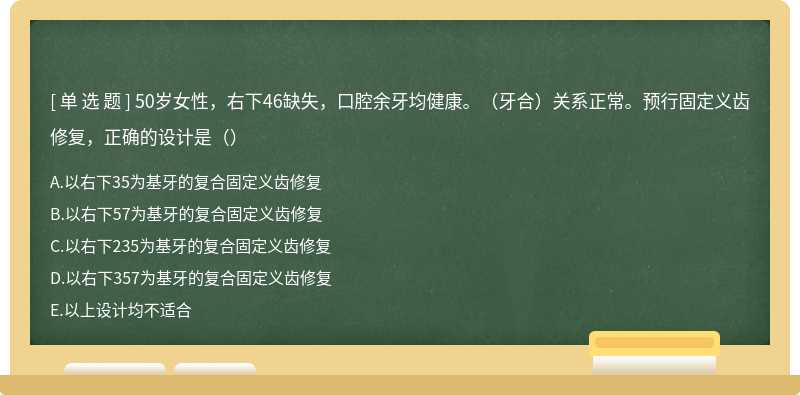 50岁女性，右下46缺失，口腔余牙均健康。（牙合）关系正常。预行固定义齿修复，正确的设计是（）