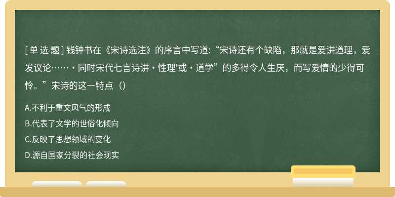 钱钟书在《宋诗选注》的序言中写道:“宋诗还有个缺陷，那就是爱讲道理，爱发议论……·同时宋代七言诗讲・性理'或・道学”的多得令人生厌，而写爱情的少得可怜。”宋诗的这一特点（）