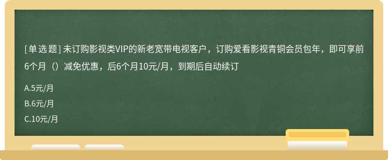 未订购影视类VIP的新老宽带电视客户，订购爱看影视青铜会员包年，即可享前6个月（）减免优惠，后6个月10元/月，到期后自动续订