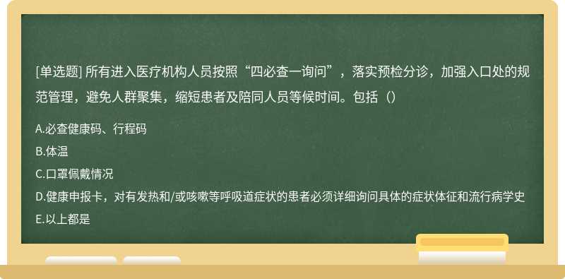 所有进入医疗机构人员按照“四必查一询问”，落实预检分诊，加强入口处的规范管理，避免人群聚集，缩短患者及陪同人员等候时间。包括（）