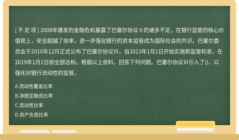 2008年爆发的金融危机暴露了巴塞尔协议Ⅱ的诸多不足，在银行监管的核心价值观上，安全超越了效率，进一步强化银行的资本监管成为国际社会的共识。巴塞尔委员会于2010年12月正式公布了巴塞尔协议Ⅲ，自2013年1月1日开始实施新监管标准，在2019年1月1日前全部达标。根据以上资料，回答下列问题。巴塞尔协议Ⅲ引入了()，以强化对银行流动性的监管。