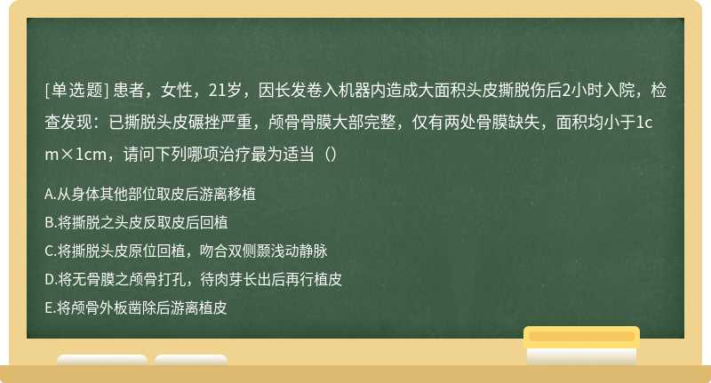 患者，女性，21岁，因长发卷入机器内造成大面积头皮撕脱伤后2小时入院，检查发现：已撕脱头皮碾挫严重，颅骨骨膜大部完整，仅有两处骨膜缺失，面积均小于1cm×1cm，请问下列哪项治疗最为适当（）