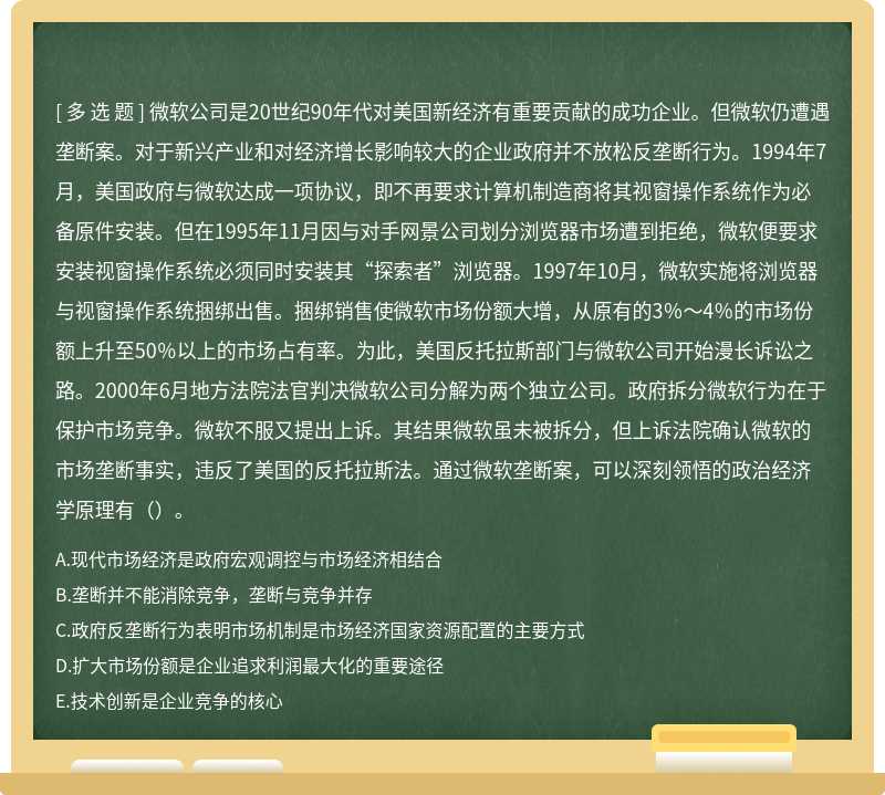 微软公司是20世纪90年代对美国新经济有重要贡献的成功企业。但微软仍遭遇垄断案。对于新兴产业和对经济增长影响较大的企业政府并不放松反垄断行为。1994年7月，美国政府与微软达成一项协议，即不再要求计算机制造商将其视窗操作系统作为必备原件安装。但在1995年11月因与对手网景公司划分浏览器市场遭到拒绝，微软便要求安装视窗操作系统必须同时安装其“探索者”浏览器。1997年10月，微软实施将浏览器与视窗操作系统捆绑出售。捆绑销售使微软市场份额大增，从原有的3％～4％的市场份额上升至50％以上的市场占有率。为此，美国反托拉斯部门与微软公司开始漫长诉讼之路。2000年6月地方法院法官判决微软公司分解为两个独立公司。政府拆分微软行为在于保护市场竞争。微软不服又提出上诉。其结果微软虽未被拆分，但上诉法院确认微软的市场垄断事实，违反了美国的反托拉斯法。通过微软垄断案，可以深刻领悟的政治经济学原理有（）。