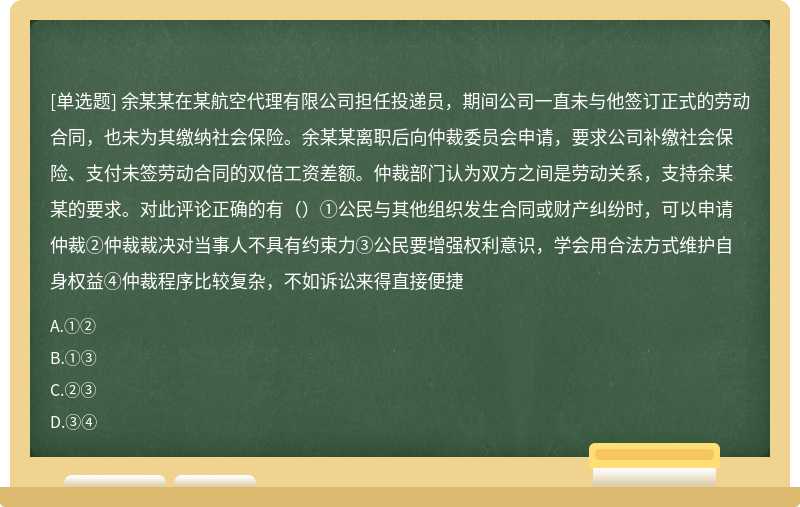 余某某在某航空代理有限公司担任投递员，期间公司一直未与他签订正式的劳动合同，也未为其缴纳社会保险。余某某离职后向仲裁委员会申请，要求公司补缴社会保险、支付未签劳动合同的双倍工资差额。仲裁部门认为双方之间是劳动关系，支持余某某的要求。对此评论正确的有（）①公民与其他组织发生合同或财产纠纷时，可以申请仲裁②仲裁裁决对当事人不具有约束力③公民要增强权利意识，学会用合法方式维护自身权益④仲裁程序比较复杂，不如诉讼来得直接便捷